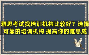 雅思考试找培训机构比较好？选择可靠的培训机构 提高你的雅思成绩！